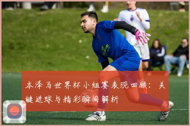 本泽马世界杯小组赛表现回顾:关键进球与精彩瞬间解析