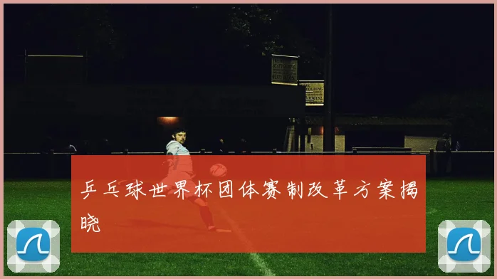 乒乓球世界杯团体赛制改革方案揭晓