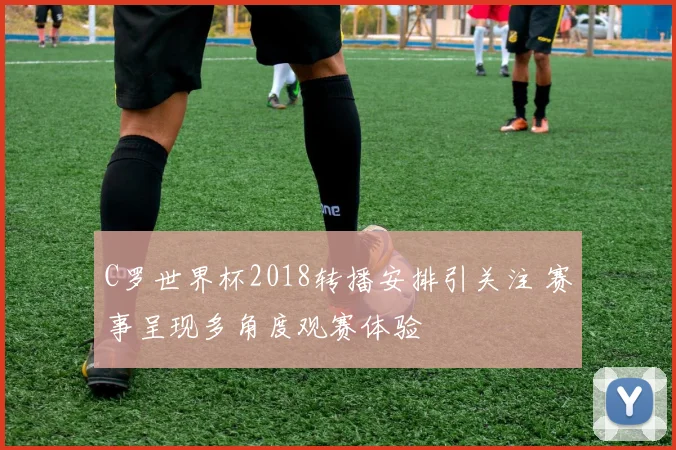 C罗世界杯2018转播安排引关注 赛事呈现多角度观赛体验