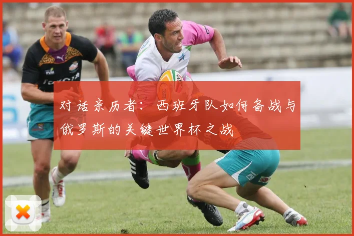 对话亲历者:西班牙队如何备战与俄罗斯的关键世界杯之战