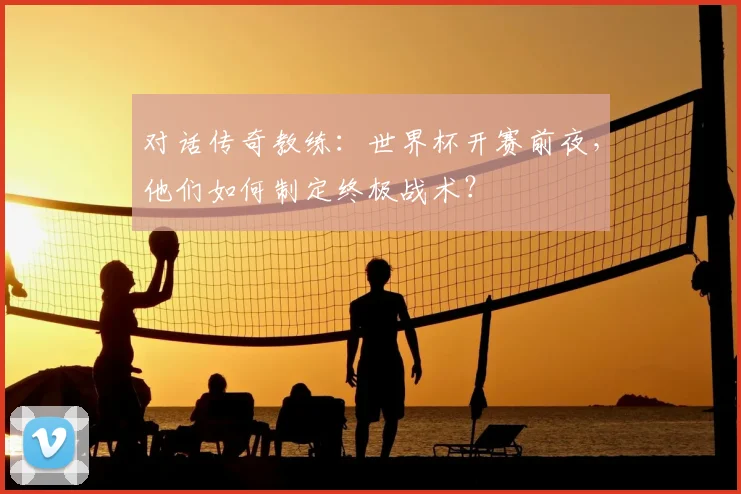 对话传奇教练:世界杯开赛前夜,他们如何制定终极战术?
